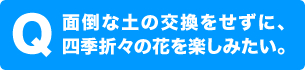 面倒な土を交換せずに、四季折々の花を楽しみたい。